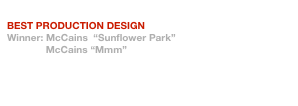 BTAA Craft Awards 2007
BEST PRODUCTION DESIGN
Winner: McCains  “Sunflower Park”
              McCains “Mmm”